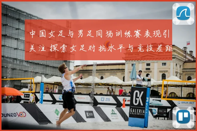 中国女足与男足同场训练赛表现引关注 探索女足对抗水平与竞技差距