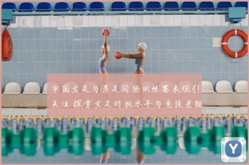 中国女足与男足同场训练赛表现引关注 探索女足对抗水平与竞技差距